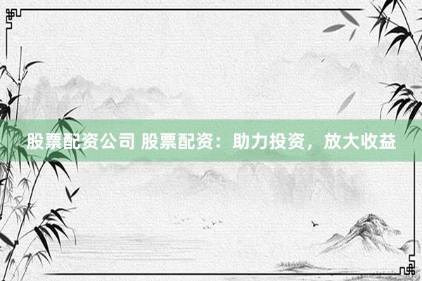 股票配资公司 股票配资：助力投资，放大收益