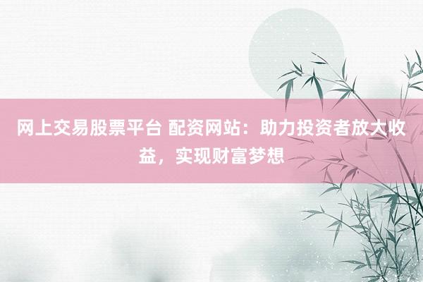 网上交易股票平台 配资网站：助力投资者放大收益，实现财富梦想