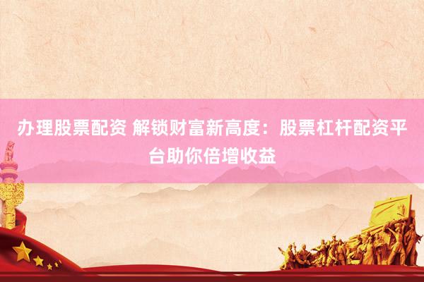 办理股票配资 解锁财富新高度：股票杠杆配资平台助你倍增收益