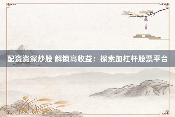 配资资深炒股 解锁高收益：探索加杠杆股票平台