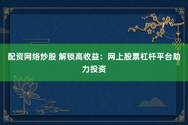 配资网络炒股 解锁高收益：网上股票杠杆平台助力投资