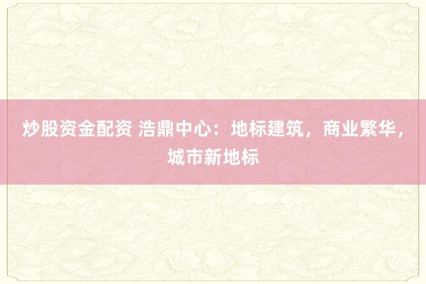 炒股资金配资 浩鼎中心：地标建筑，商业繁华，城市新地标