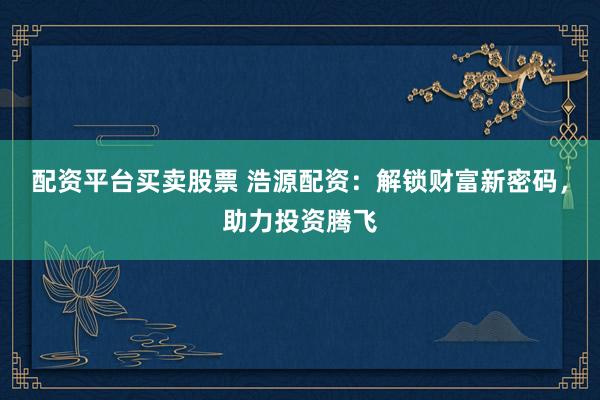 配资平台买卖股票 浩源配资：解锁财富新密码，助力投资腾飞