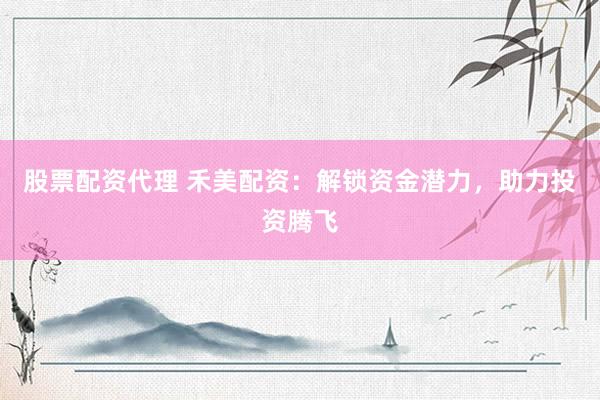 股票配资代理 禾美配资：解锁资金潜力，助力投资腾飞