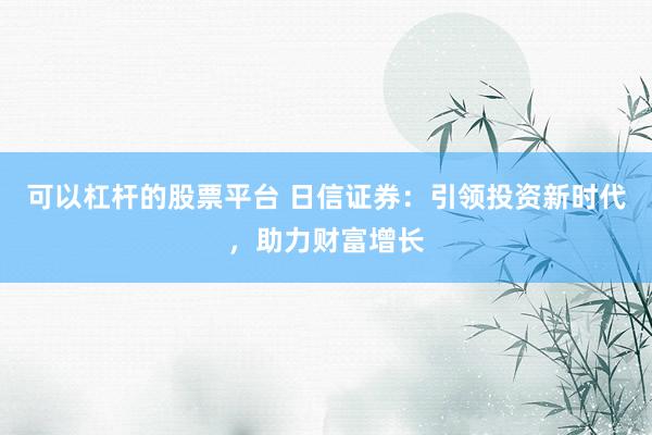 可以杠杆的股票平台 日信证券：引领投资新时代，助力财富增长