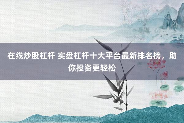 在线炒股杠杆 实盘杠杆十大平台最新排名榜，助你投资更轻松