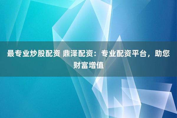 最专业炒股配资 鼎泽配资：专业配资平台，助您财富增值