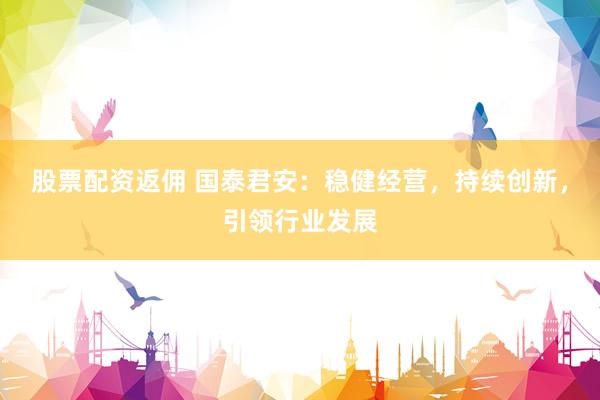 股票配资返佣 国泰君安：稳健经营，持续创新，引领行业发展