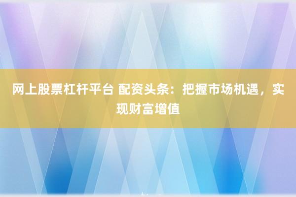 网上股票杠杆平台 配资头条：把握市场机遇，实现财富增值