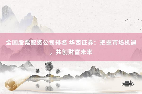 全国股票配资公司排名 华西证券：把握市场机遇，共创财富未来