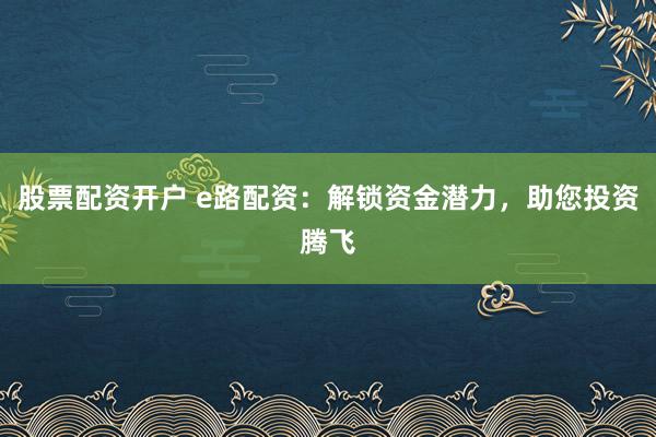 股票配资开户 e路配资：解锁资金潜力，助您投资腾飞