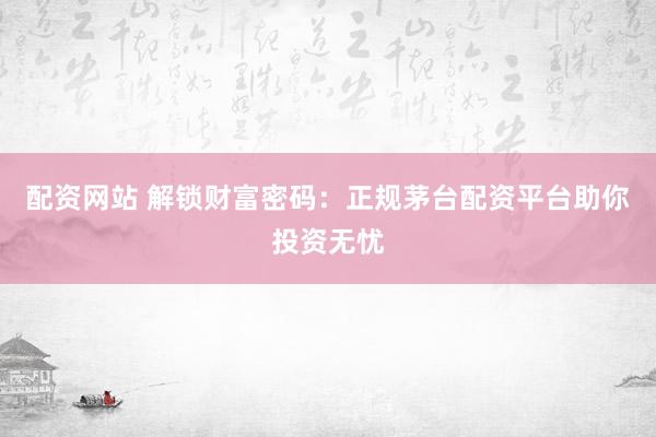 配资网站 解锁财富密码：正规茅台配资平台助你投资无忧