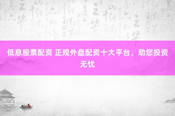 低息股票配资 正规外盘配资十大平台，助您投资无忧