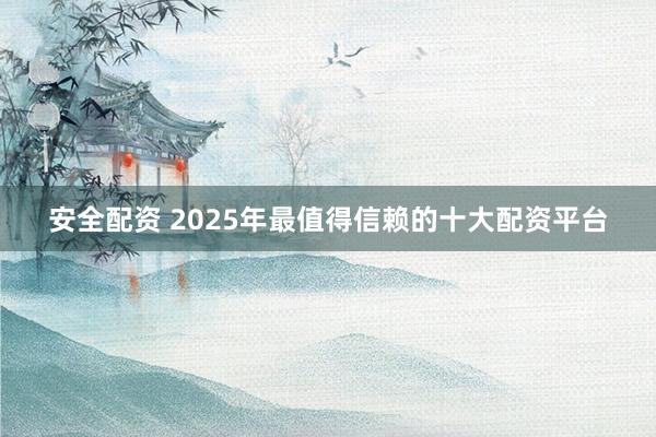 安全配资 2025年最值得信赖的十大配资平台