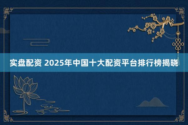 实盘配资 2025年中国十大配资平台排行榜揭晓