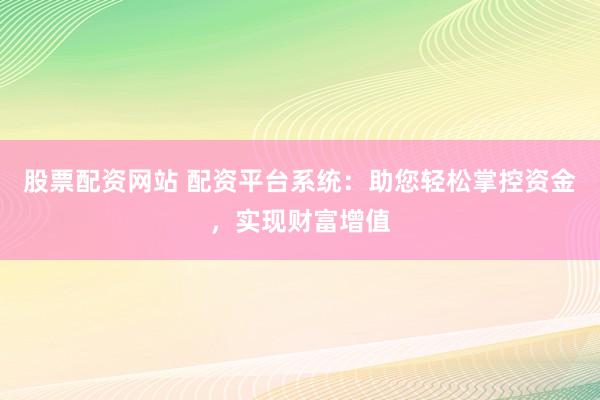 股票配资网站 配资平台系统：助您轻松掌控资金，实现财富增值