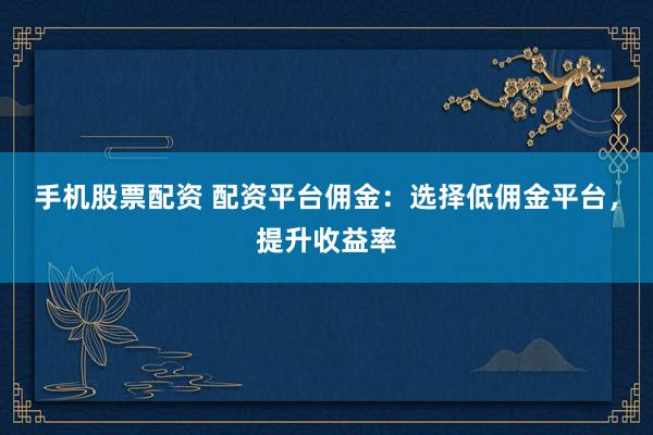 手机股票配资 配资平台佣金：选择低佣金平台，提升收益率