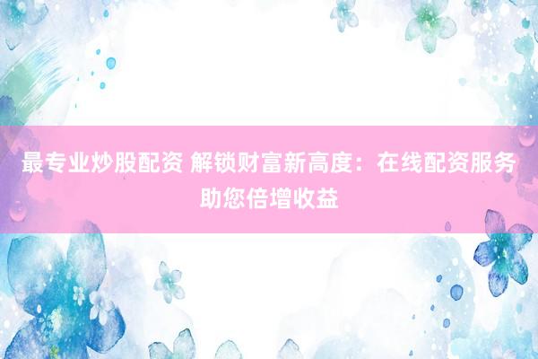 最专业炒股配资 解锁财富新高度：在线配资服务助您倍增收益