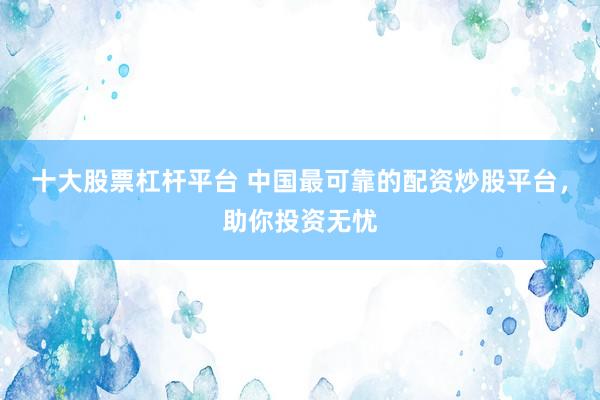 十大股票杠杆平台 中国最可靠的配资炒股平台，助你投资无忧
