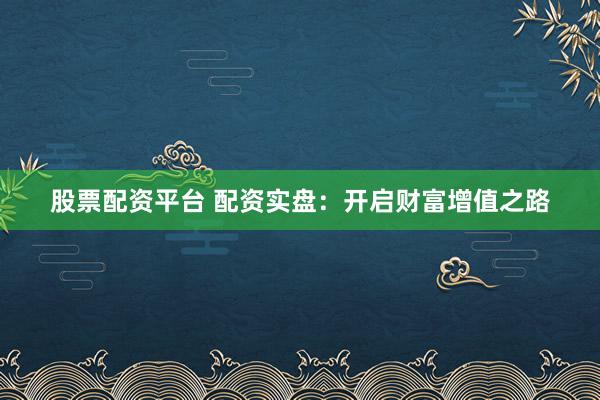 股票配资平台 配资实盘：开启财富增值之路