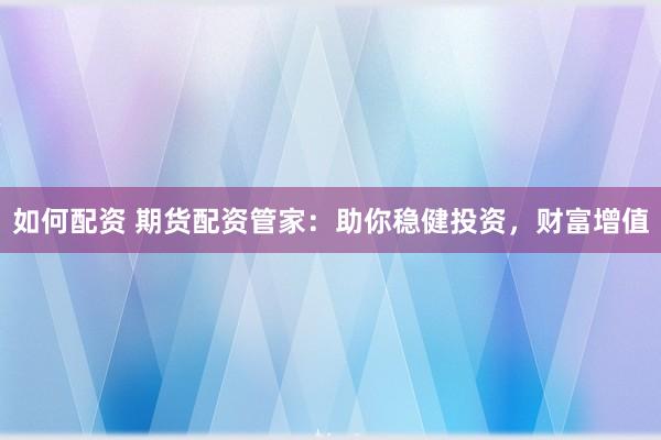 如何配资 期货配资管家：助你稳健投资，财富增值