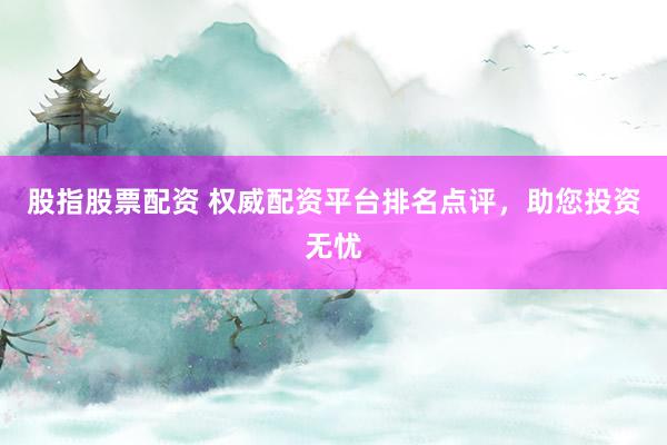 股指股票配资 权威配资平台排名点评，助您投资无忧