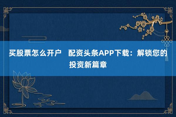 买股票怎么开户   配资头条APP下载：解锁您的投资新篇章