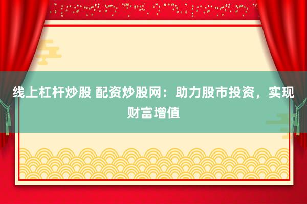 线上杠杆炒股 配资炒股网：助力股市投资，实现财富增值