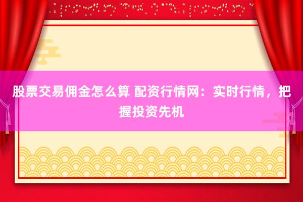 股票交易佣金怎么算 配资行情网：实时行情，把握投资先机