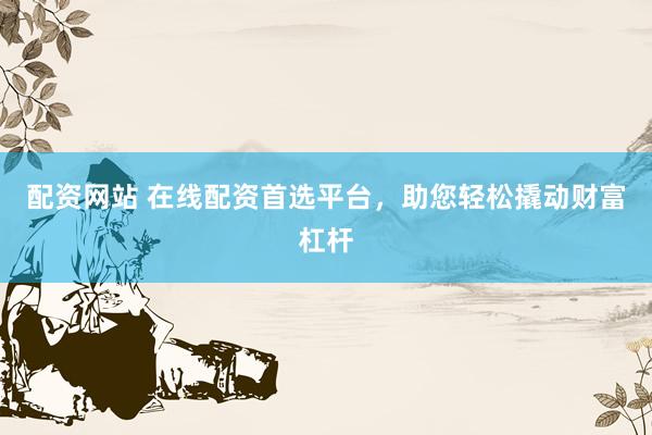 配资网站 在线配资首选平台，助您轻松撬动财富杠杆