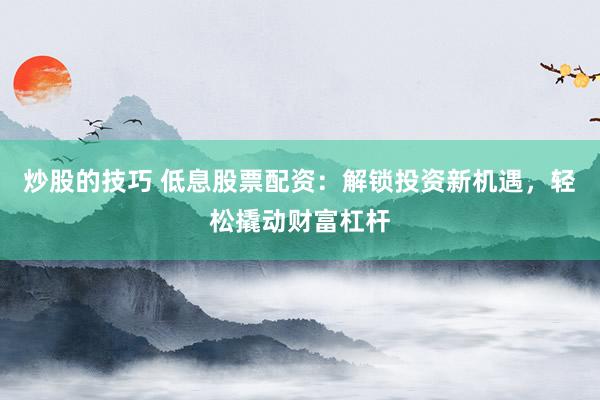 炒股的技巧 低息股票配资：解锁投资新机遇，轻松撬动财富杠杆