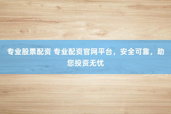 专业股票配资 专业配资官网平台，安全可靠，助您投资无忧