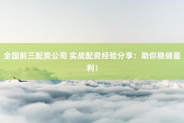 全国前三配资公司 实战配资经验分享：助你稳健盈利！