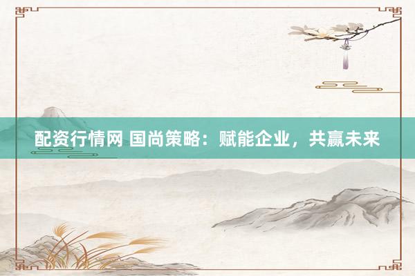 配资行情网 国尚策略：赋能企业，共赢未来