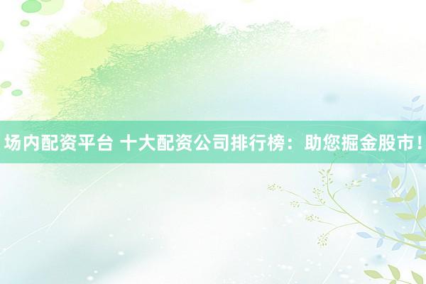 场内配资平台 十大配资公司排行榜：助您掘金股市！