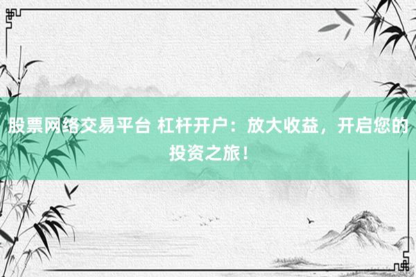 股票网络交易平台 杠杆开户：放大收益，开启您的投资之旅！
