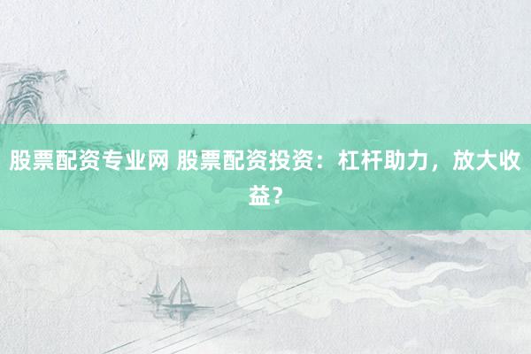 股票配资专业网 股票配资投资：杠杆助力，放大收益？