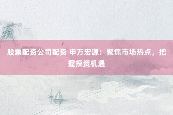 股票配资公司配资 申万宏源：聚焦市场热点，把握投资机遇
