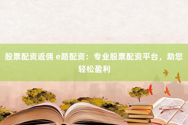 股票配资返佣 e路配资：专业股票配资平台，助您轻松盈利