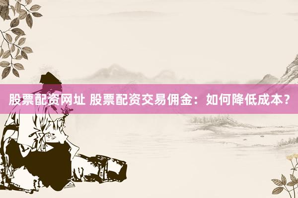 股票配资网址 股票配资交易佣金：如何降低成本？