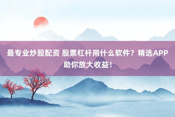 最专业炒股配资 股票杠杆用什么软件？精选APP助你放大收益！