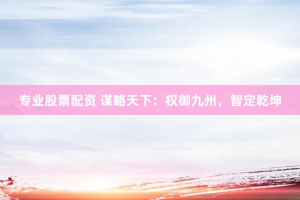 专业股票配资 谋略天下：权御九州，智定乾坤