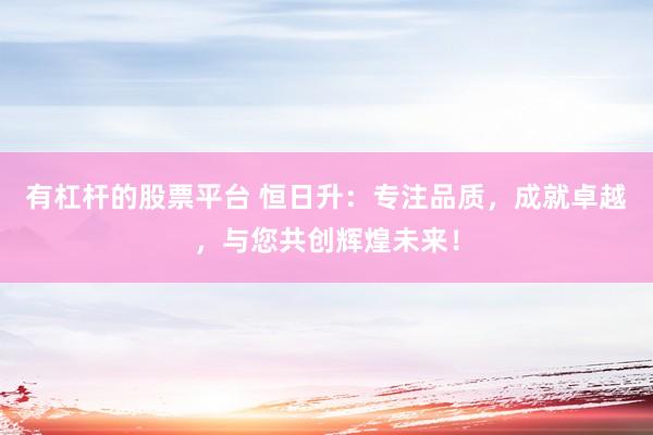 有杠杆的股票平台 恒日升：专注品质，成就卓越，与您共创辉煌未来！