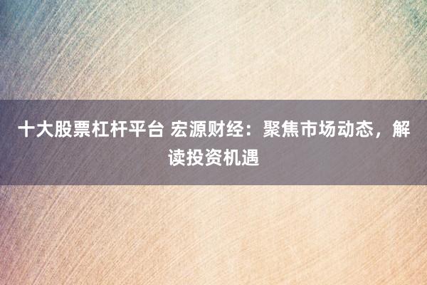 十大股票杠杆平台 宏源财经：聚焦市场动态，解读投资机遇