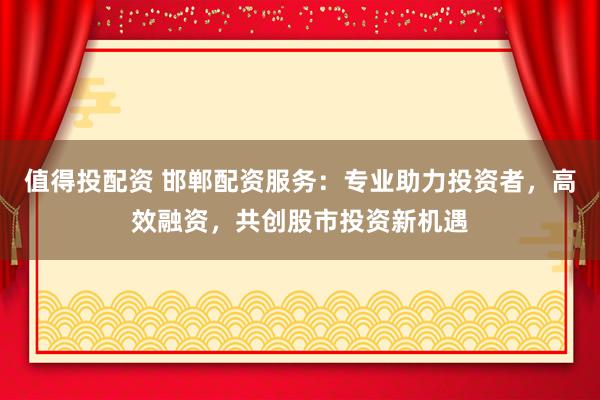值得投配资 邯郸配资服务：专业助力投资者，高效融资，共创股市投资新机遇