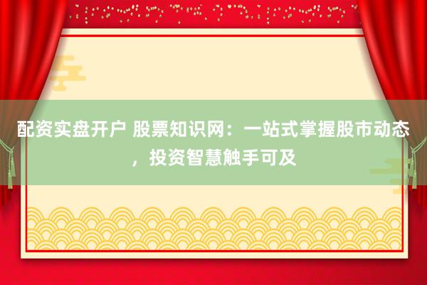配资实盘开户 股票知识网：一站式掌握股市动态，投资智慧触手可及