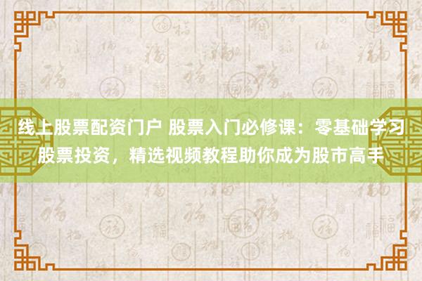 线上股票配资门户 股票入门必修课：零基础学习股票投资，精选视频教程助你成为股市高手