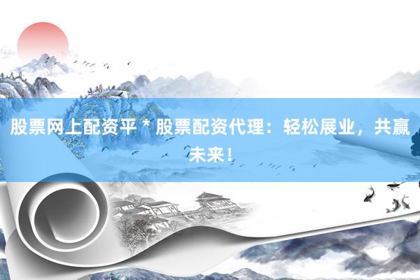 股票网上配资平 * 股票配资代理：轻松展业，共赢未来！
