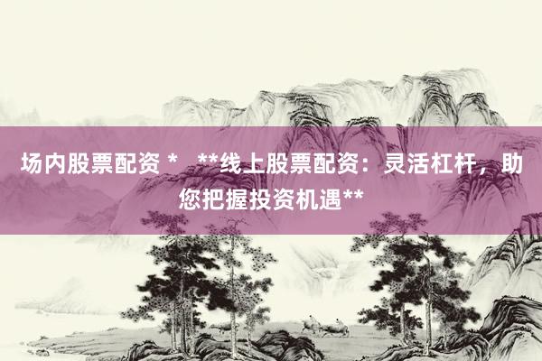 场内股票配资 *   **线上股票配资：灵活杠杆，助您把握投资机遇**