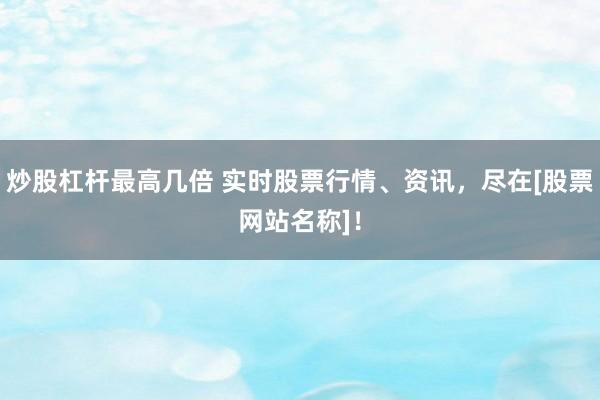 炒股杠杆最高几倍 实时股票行情、资讯，尽在[股票网站名称]！